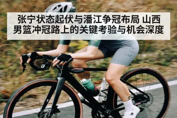 张宁状态起伏与潘江争冠布局 山西男篮冲冠路上的关键考验与机会深度