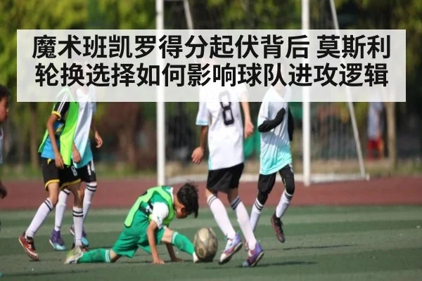 魔术班凯罗得分起伏背后 莫斯利轮换选择如何影响球队进攻逻辑