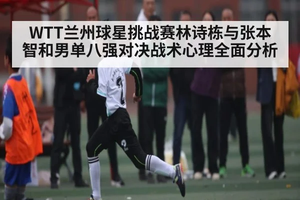 WTT兰州球星挑战赛林诗栋与张本智和男单八强对决战术心理全面分析