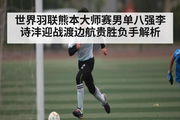 世界羽联熊本大师赛男单八强李诗沣迎战渡边航贵胜负手解析